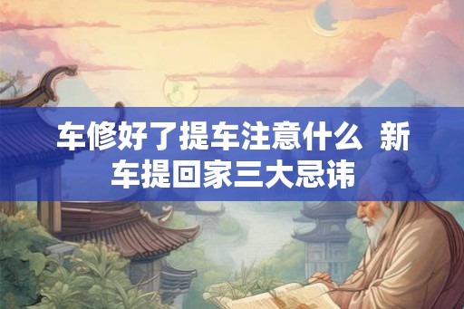 车修好了提车注意什么  新车提回家三大忌讳