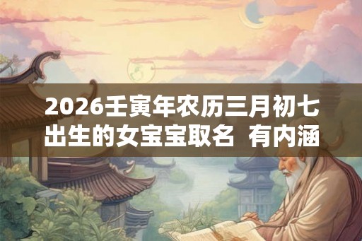 2026壬寅年农历三月初七出生的女宝宝取名  有内涵的