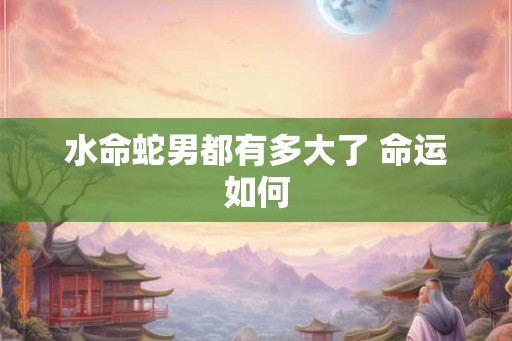 水命蛇男都有多大了 命运如何 水命蛇男都有多大了 命运如何