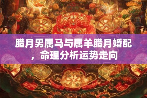 腊月男属马与属羊腊月婚配，命理分析运势走向