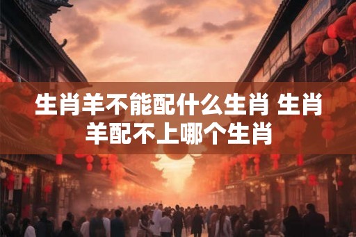 生肖羊不能配什么生肖 生肖羊配不上哪个生肖 生肖羊不能配什么生肖 生肖羊配不上哪个生肖
