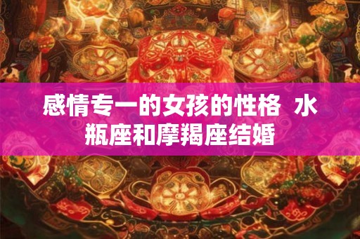 感情专一的女孩的性格  水瓶座和摩羯座结婚