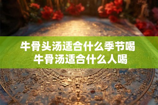 牛骨头汤适合什么季节喝  牛骨汤适合什么人喝