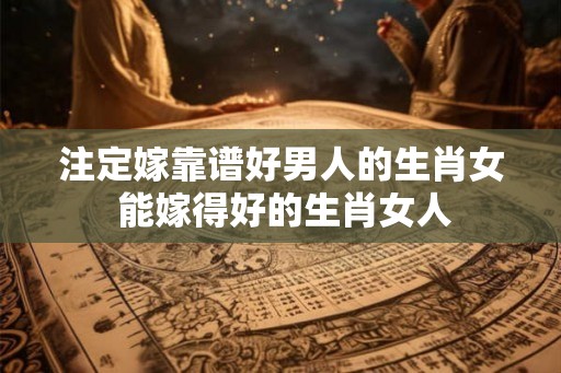 注定嫁靠谱好男人的生肖女 能嫁得好的生肖女人