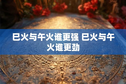 巳火与午火谁更强 巳火与午火谁更劲