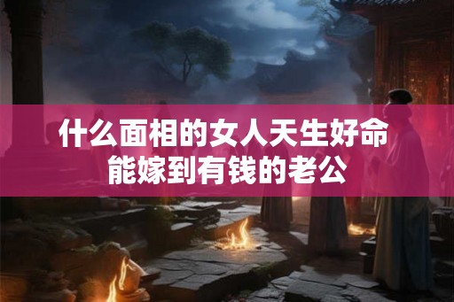 什么面相的女人天生好命 能嫁到有钱的老公 什么面相的女人天生好命 能嫁到有钱的老公