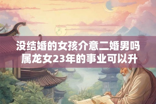 没结婚的女孩介意二婚男吗 属龙女23年的事业可以升职吗