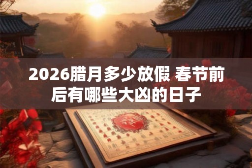2026腊月多少放假 春节前后有哪些大凶的日子