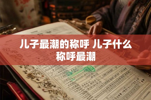 儿子最潮的称呼 儿子什么称呼最潮
