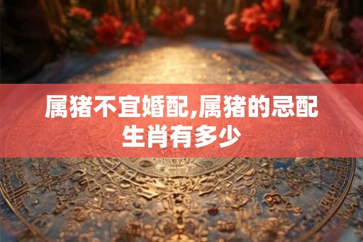 属猪不宜婚配,属猪的忌配生肖有多少