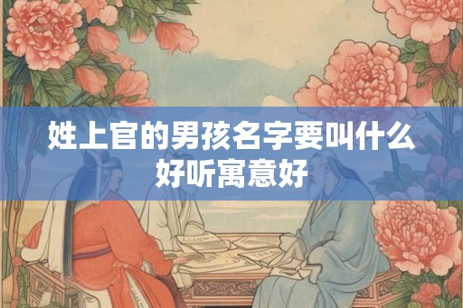 姓上官的男孩名字要叫什么好听寓意好 姓上官的男孩名字要叫什么好听寓意好