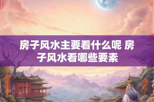 房子风水主要看什么呢 房子风水看哪些要素