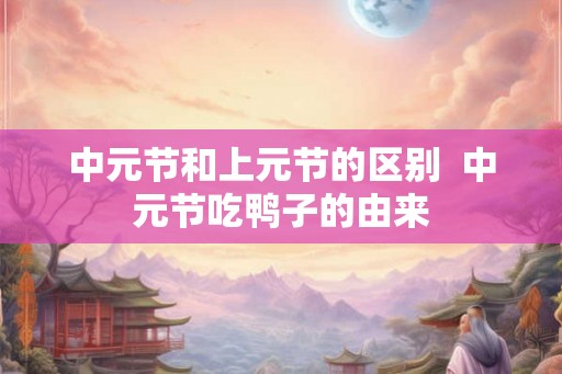 中元节和上元节的区别 中元节吃鸭子的由来 中元节和上元节的区别 中元节吃鸭子的由来