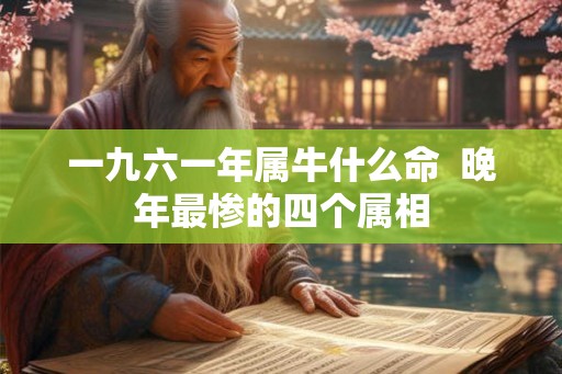 一九六一年属牛什么命 晚年最惨的四个属相 一九六一年属牛什么命 晚年最惨的四个属相