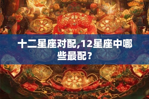 十二星座对配,12星座中哪些最配？