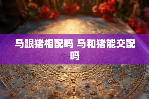 马跟猪相配吗 马和猪能交配吗