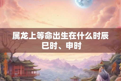 属龙上等命出生在什么时辰 巳时、申时