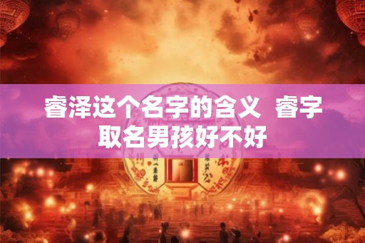 睿泽这个名字的含义  睿字取名男孩好不好
