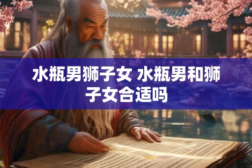 水瓶男狮子女 水瓶男和狮子女合适吗