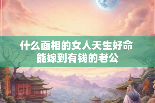 什么面相的女人天生好命 能嫁到有钱的老公