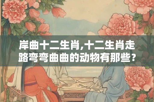 岸曲十二生肖,十二生肖走路弯弯曲曲的动物有那些？