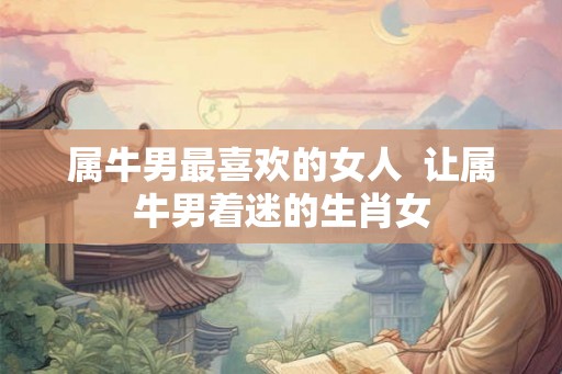 属牛男最喜欢的女人  让属牛男着迷的生肖女
