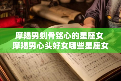 摩羯男刻骨铭心的星座女 摩羯男心头好女哪些星座女 摩羯男刻骨铭心的星座女 摩羯男心头好女哪些星座女
