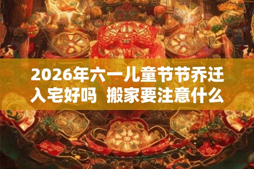 2026年六一儿童节节乔迁入宅好吗  搬家要注意什么