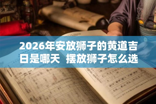 2026年安放狮子的黄道吉日是哪天 摆放狮子怎么选择吉日 2026年安放狮子的黄道吉日是哪天 摆放狮子怎么选择吉日