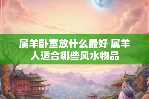 属羊卧室放什么最好 属羊人适合哪些风水物品