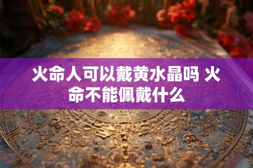 火命人可以戴黄水晶吗 火命不能佩戴什么