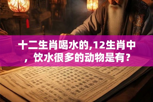 十二生肖喝水的,12生肖中，饮水很多的动物是有？