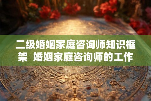 二级婚姻家庭咨询师知识框架  婚姻家庭咨询师的工作内容有