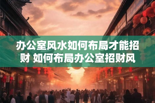 办公室风水如何布局才能招财 如何布局办公室招财风水