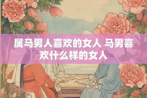 属马男人喜欢的女人 马男喜欢什么样的女人