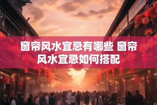 窗帘风水宜忌有哪些 窗帘风水宜忌如何搭配