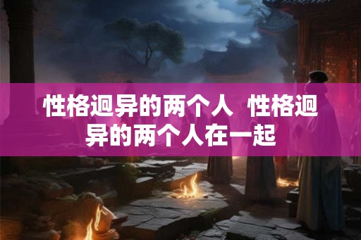 性格迥异的两个人 性格迥异的两个人在一起 性格迥异的两个人 性格迥异的两个人在一起