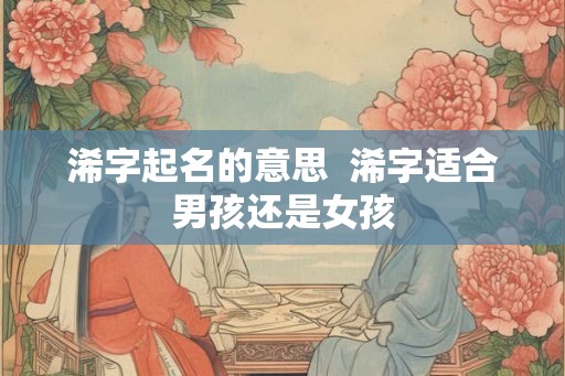 浠字起名的意思 浠字适合男孩还是女孩 浠字起名的意思 浠字适合男孩还是女孩