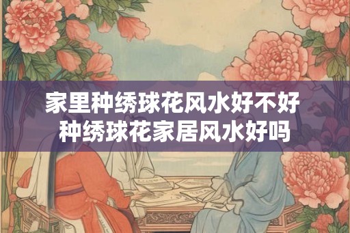 家里种绣球花风水好不好 种绣球花家居风水好吗