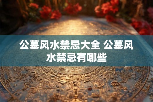 公墓风水禁忌大全 公墓风水禁忌有哪些