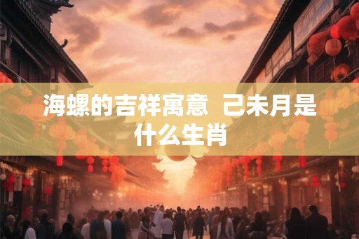 海螺的吉祥寓意 己未月是什么生肖 海螺的吉祥寓意 己未月是什么生肖
