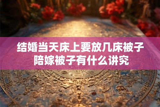 结婚当天床上要放几床被子 陪嫁被子有什么讲究 结婚当天床上要放几床被子 陪嫁被子有什么讲究
