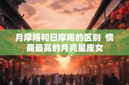 月摩羯和日摩羯的区别 情商最高的月亮星座女 月摩羯和日摩羯的区别 情商最高的月亮星座女