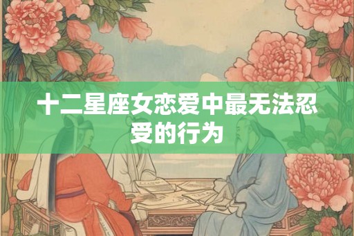 十二星座女恋爱中最无法忍受的行为