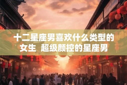十二星座男喜欢什么类型的女生  超级颜控的星座男