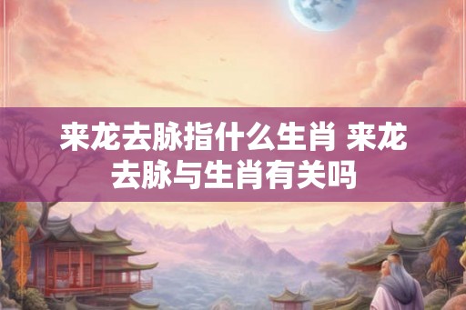 来龙去脉指什么生肖 来龙去脉与生肖有关吗