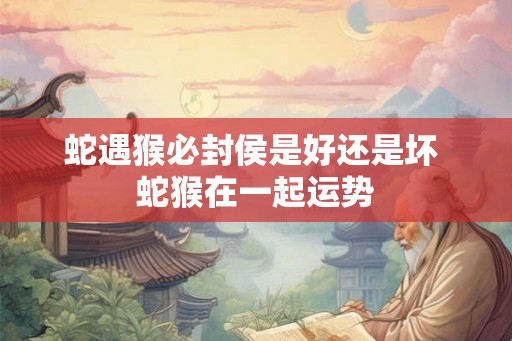 蛇遇猴必封侯是好还是坏 蛇猴在一起运势 蛇遇猴必封侯是好还是坏 蛇猴在一起运势