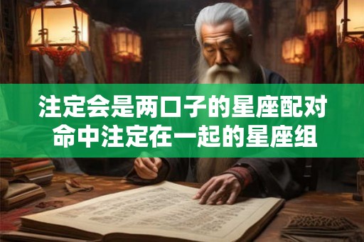 注定会是两口子的星座配对 命中注定在一起的星座组合
