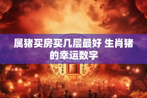 属猪买房买几层最好 生肖猪的幸运数字