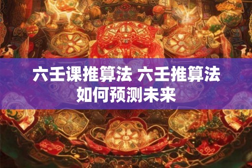 六壬课推算法 六壬推算法如何预测未来 六壬课推算法 六壬推算法如何预测未来